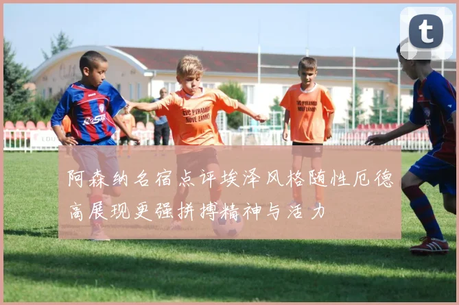 阿森纳名宿点评埃泽风格随性厄德高展现更强拼搏精神与活力