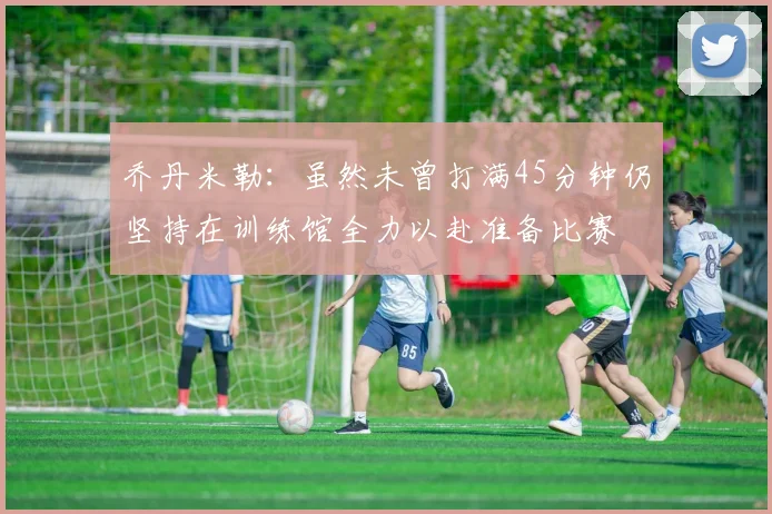 乔丹米勒：虽然未曾打满45分钟仍坚持在训练馆全力以赴准备比赛