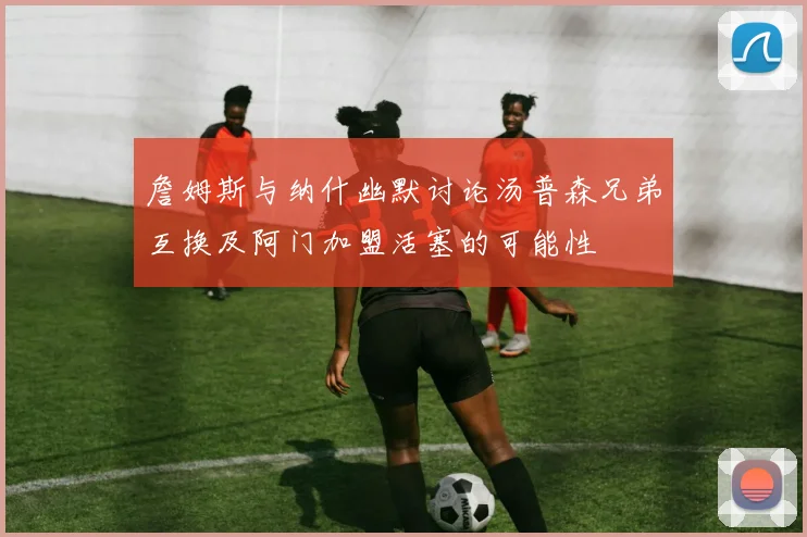 詹姆斯与纳什幽默讨论汤普森兄弟互换及阿门加盟活塞的可能性