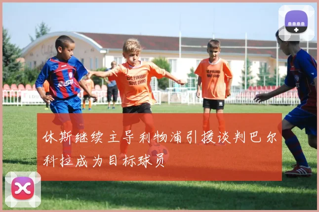 休斯继续主导利物浦引援谈判巴尔科拉成为目标球员
