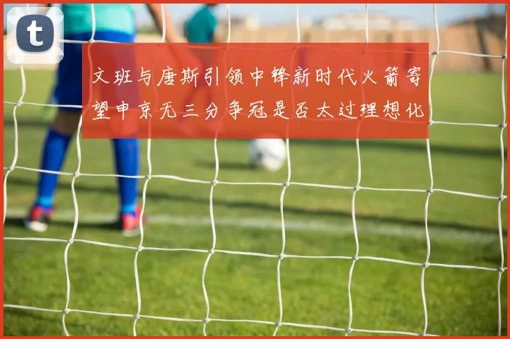 文班与唐斯引领中锋新时代火箭寄望申京无三分争冠是否太过理想化