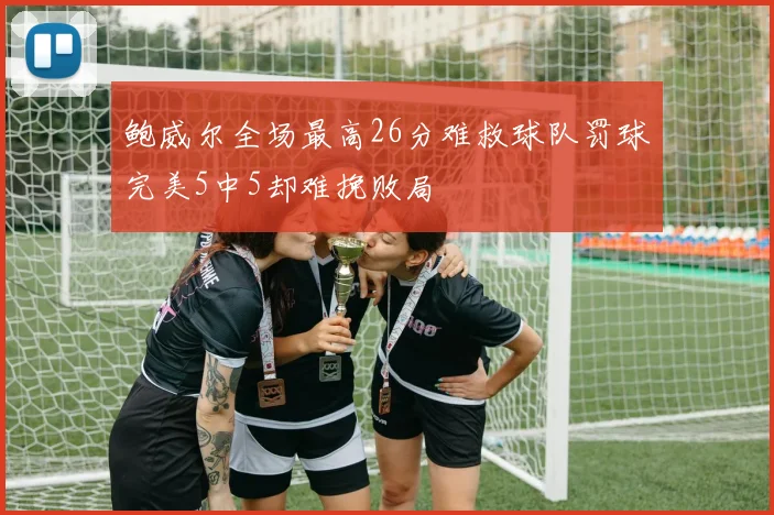 鲍威尔全场最高26分难救球队罚球完美5中5却难挽败局