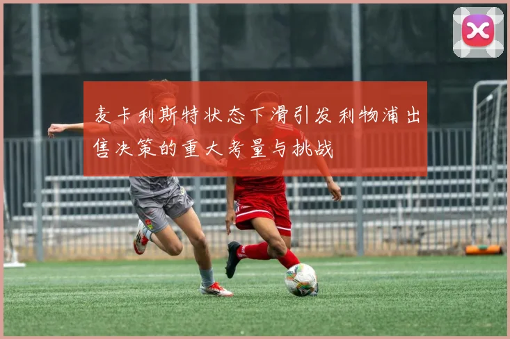 麦卡利斯特状态下滑引发利物浦出售决策的重大考量与挑战