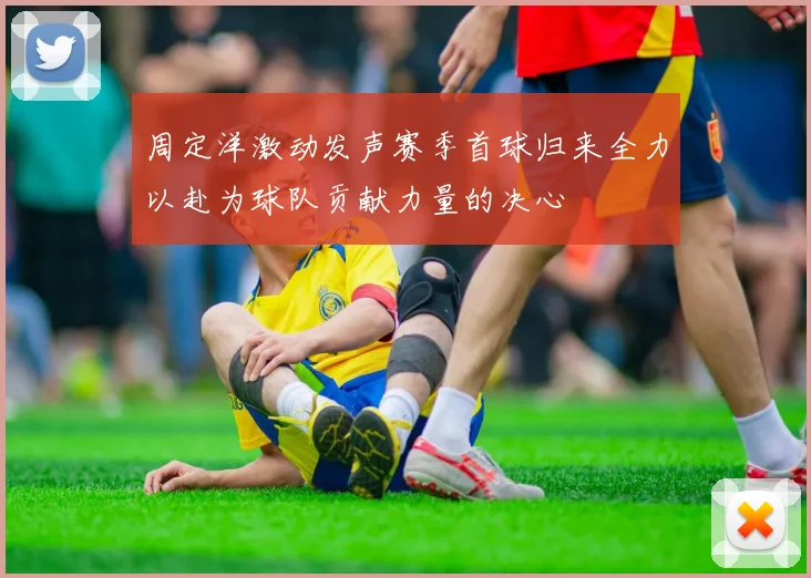 周定洋激动发声赛季首球归来全力以赴为球队贡献力量的决心