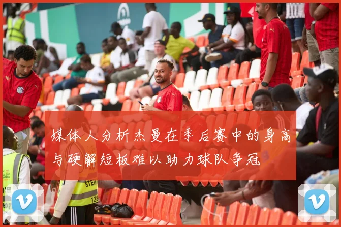 媒体人分析杰曼在季后赛中的身高与硬解短板难以助力球队争冠