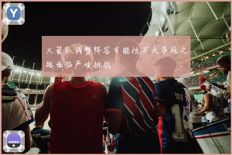 火箭队调整阵容可能性不大争冠之路面临严峻挑战