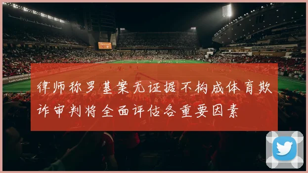 律师称罗基案无证据不构成体育欺诈审判将全面评估各重要因素