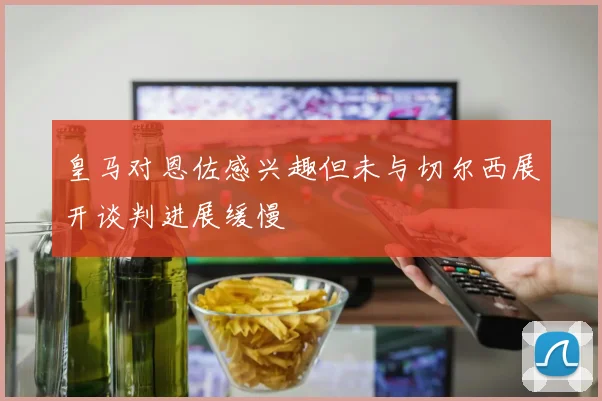皇马对恩佐感兴趣但未与切尔西展开谈判进展缓慢