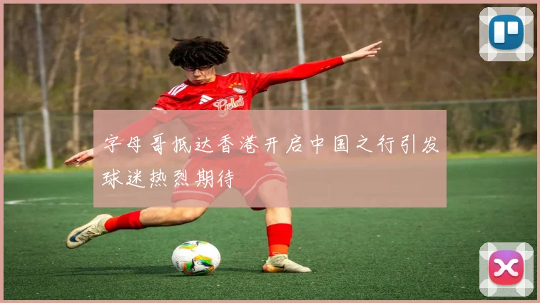 字母哥抵达香港开启中国之行引发球迷热烈期待