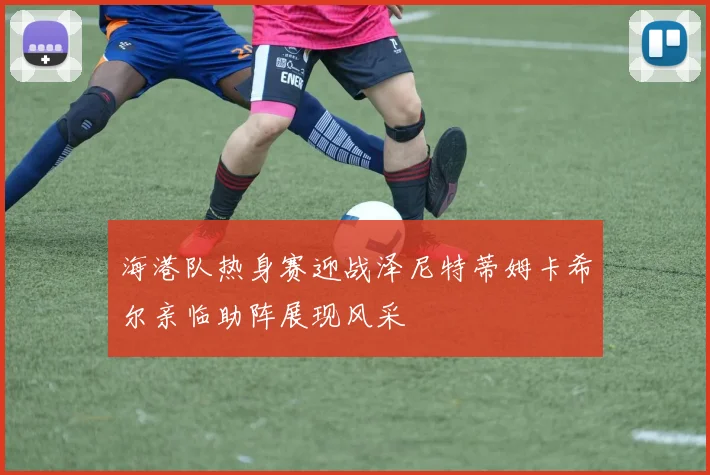 海港队热身赛迎战泽尼特蒂姆卡希尔亲临助阵展现风采