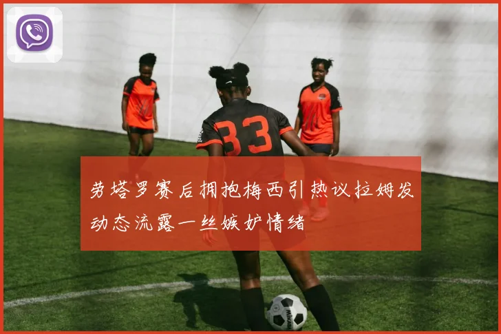 劳塔罗赛后拥抱梅西引热议拉姆发动态流露一丝嫉妒情绪