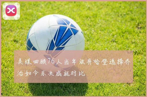 美媒回顾76人当年放弃哈登选择乔治如今东决成就对比