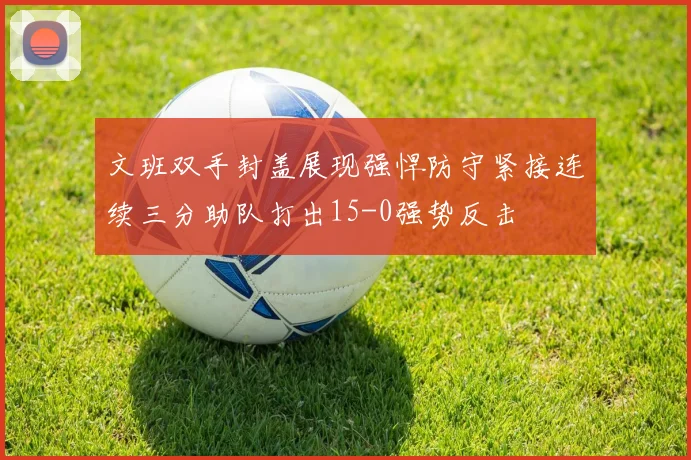 文班双手封盖展现强悍防守紧接连续三分助队打出15-0强势反击