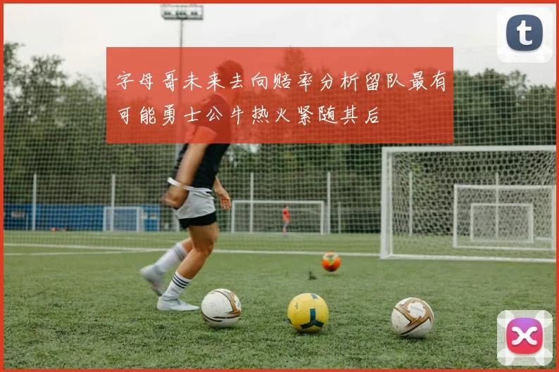 字母哥未来去向赔率分析留队最有可能勇士公牛热火紧随其后