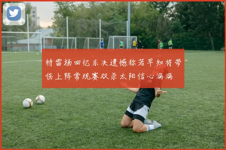 特雷杨回忆东决遗憾称若早知将带伤上阵常规赛双杀太阳信心满满