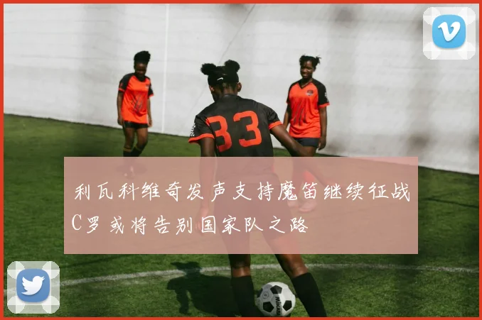 利瓦科维奇发声支持魔笛继续征战C罗或将告别国家队之路