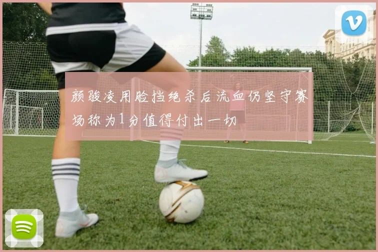 颜骏凌用脸挡绝杀后流血仍坚守赛场称为1分值得付出一切
