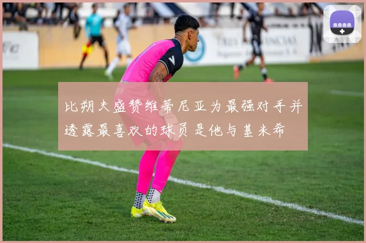 比朔夫盛赞维蒂尼亚为最强对手并透露最喜欢的球员是他与基米希