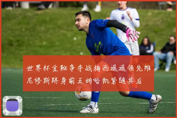 世界杯金靴争夺战梅西遥遥领先维尼修斯跻身前五姆哈凯紧随其后