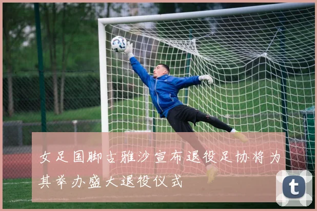 女足国脚古雅沙宣布退役足协将为其举办盛大退役仪式