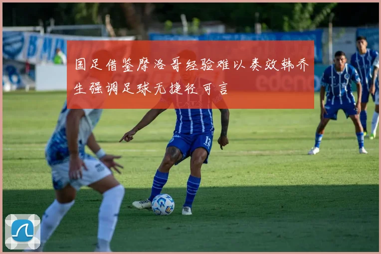 国足借鉴摩洛哥经验难以奏效韩乔生强调足球无捷径可言