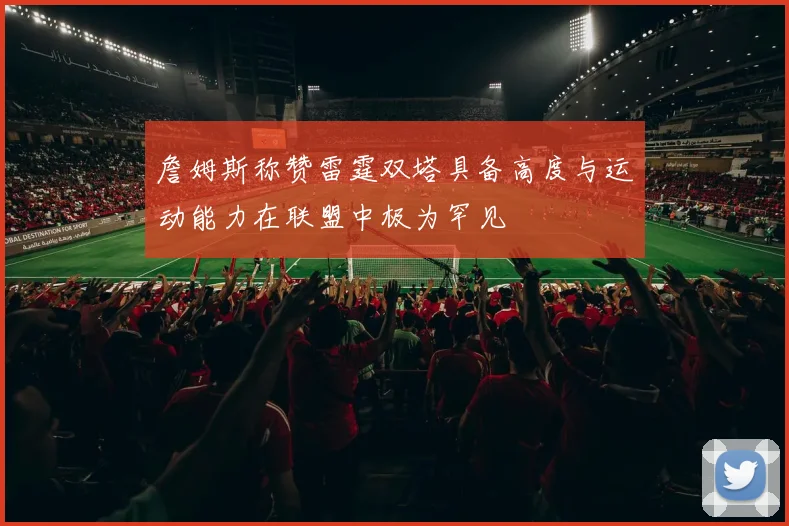 詹姆斯称赞雷霆双塔具备高度与运动能力在联盟中极为罕见