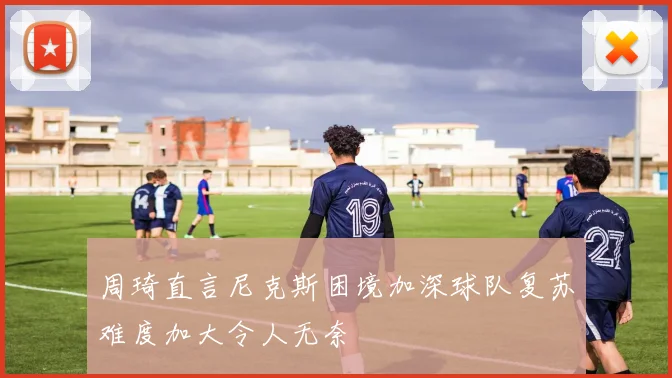 周琦直言尼克斯困境加深球队复苏难度加大令人无奈