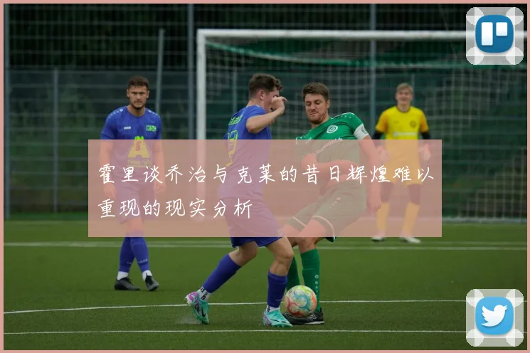 霍里谈乔治与克莱的昔日辉煌难以重现的现实分析