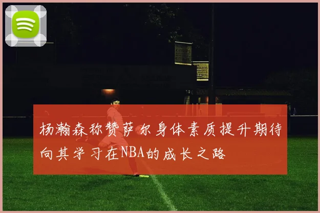 杨瀚森称赞萨尔身体素质提升期待向其学习在NBA的成长之路