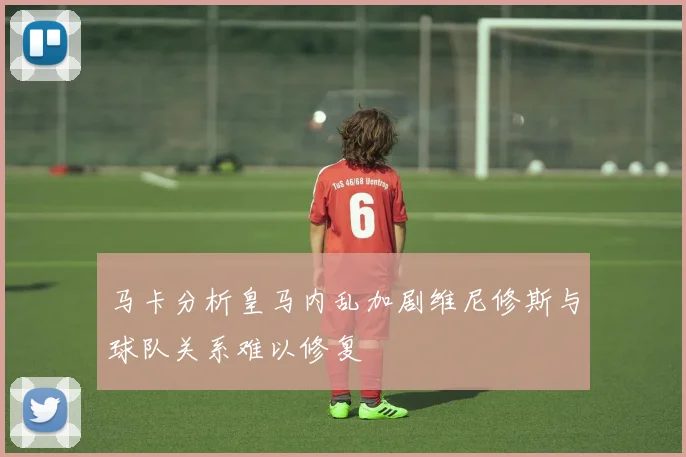 马卡分析皇马内乱加剧维尼修斯与球队关系难以修复