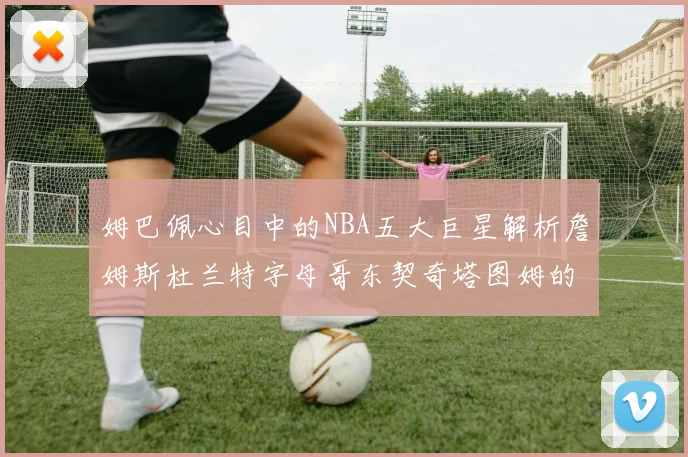姆巴佩心目中的NBA五大巨星解析詹姆斯杜兰特字母哥东契奇塔图姆的独特魅力