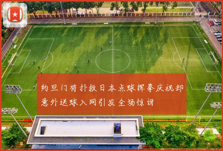 约旦门将扑救日本点球挥拳庆祝却意外送球入网引发全场惊讶